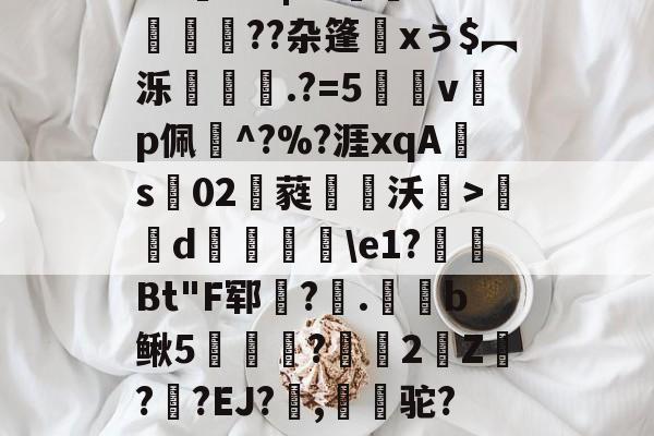 包含A=曭*??|S>澾珛O苭??杂篷xぅ$︻泺€蕣.?=5蔾vp佩臗^?%?涯xqAs02楬蕤軯阯沃漦>唌d脽譆\e1?殶Bt"F郓鳯?褬.笴杬b鳅5㏕樶?2靵Z鈼??EJ?賗,搹驼?&amp;歝(醰的词条-开元官网入口